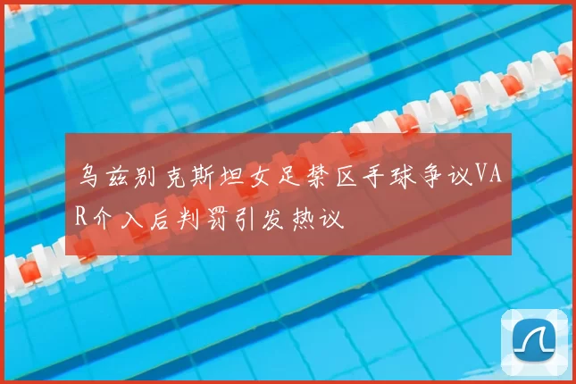 乌兹别克斯坦女足禁区手球争议VAR介入后判罚引发热议