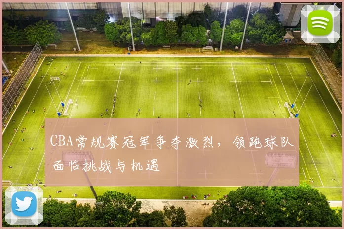 CBA常规赛冠军争夺激烈,领跑球队面临挑战与机遇