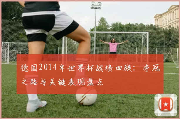 德国2014年世界杯战绩回顾:夺冠之路与关键表现盘点