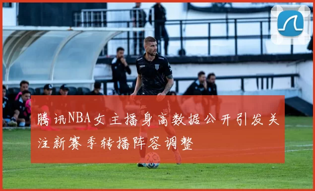 腾讯NBA女主播身高数据公开引发关注新赛季转播阵容调整