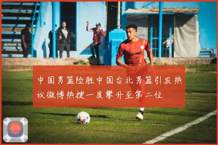 中国男篮险胜中国台北男篮引发热议微博热搜一度攀升至第二位