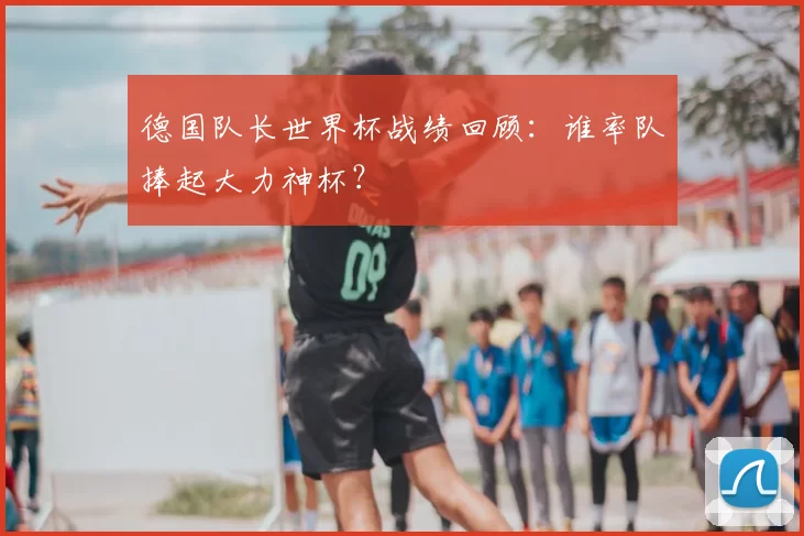 德国队长世界杯战绩回顾:谁率队捧起大力神杯?