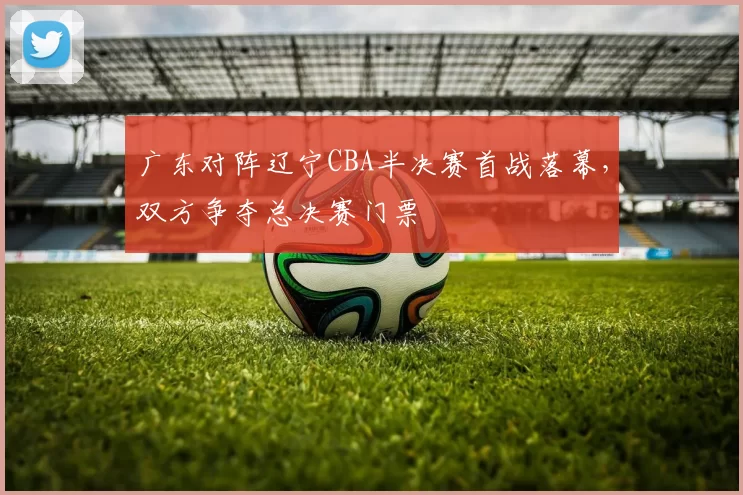 广东对阵辽宁CBA半决赛首战落幕，双方争夺总决赛门票