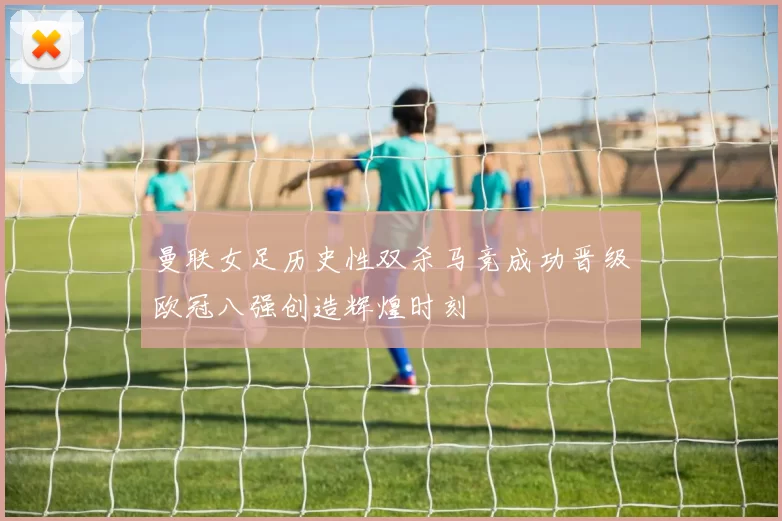 曼联女足历史性双杀马竞成功晋级欧冠八强创造辉煌时刻