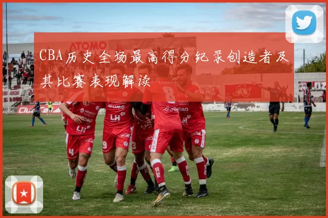 CBA历史全场最高得分纪录创造者及其比赛表现解读