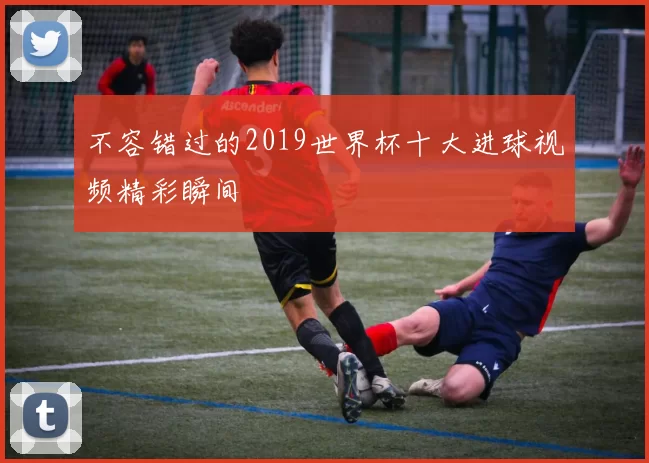 不容错过的2019世界杯十大进球视频精彩瞬间