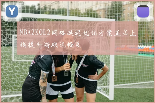 NBA2KOL2网络延迟优化方案正式上线提升游戏流畅度