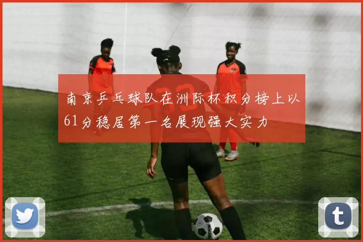 南京乒乓球队在洲际杯积分榜上以61分稳居第一名展现强大实力
