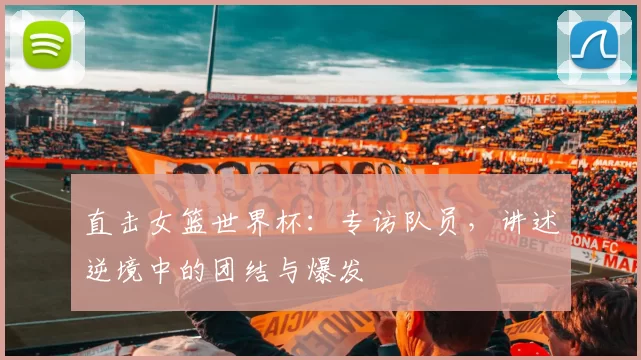 直击女篮世界杯：专访队员，讲述逆境中的团结与爆发