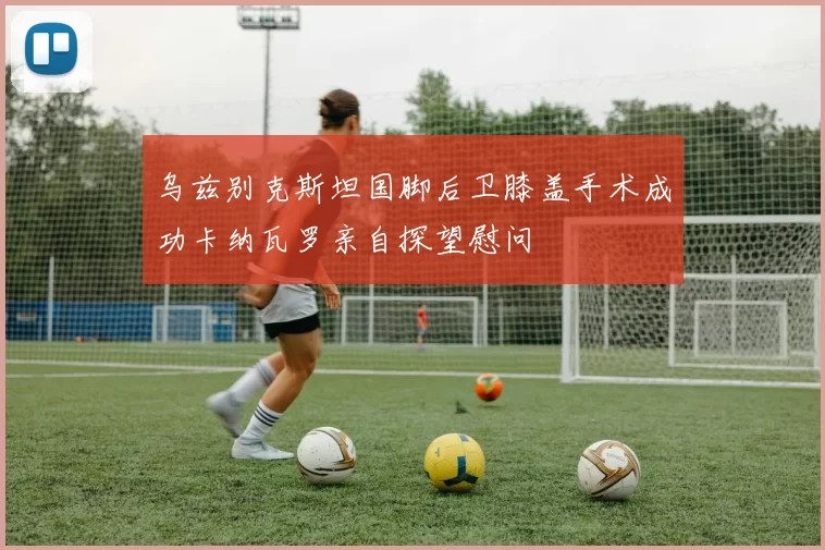 乌兹别克斯坦国脚后卫膝盖手术成功卡纳瓦罗亲自探望慰问