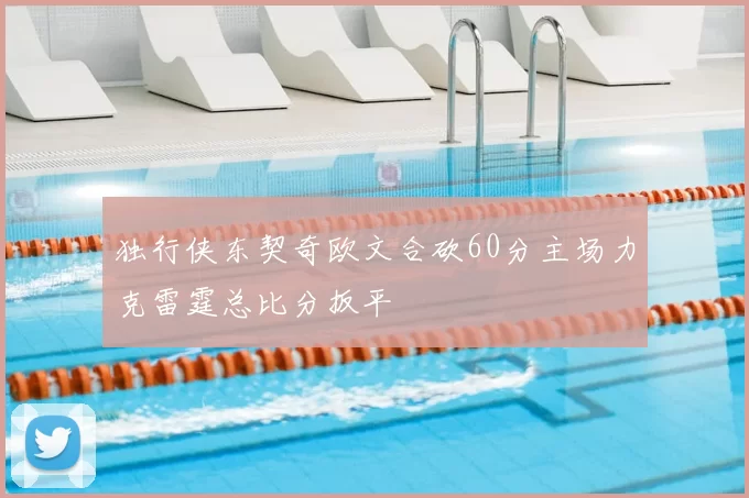 独行侠东契奇欧文合砍60分主场力克雷霆总比分扳平