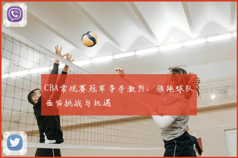 CBA常规赛冠军争夺激烈,领跑球队面临挑战与机遇