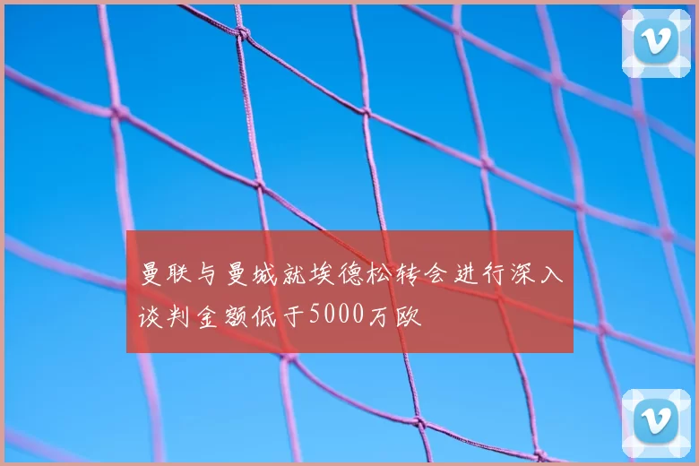 曼联与曼城就埃德松转会进行深入谈判金额低于5000万欧