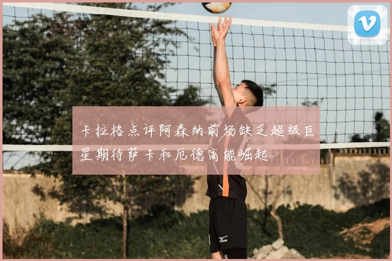 卡拉格点评阿森纳前场缺乏超级巨星期待萨卡和厄德高能崛起