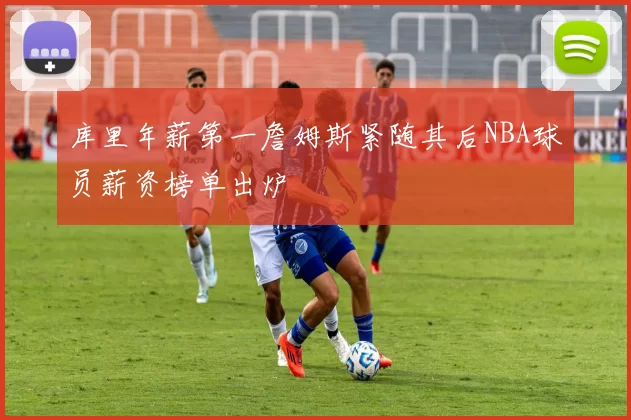 库里年薪第一詹姆斯紧随其后NBA球员薪资榜单出炉