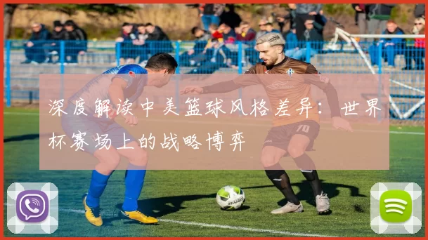 深度解读中美篮球风格差异:世界杯赛场上的战略博弈