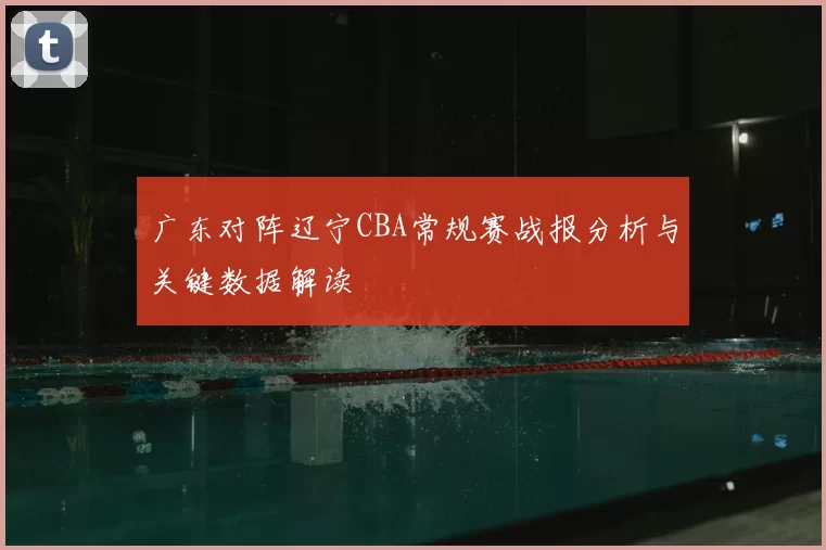 广东对阵辽宁CBA常规赛战报分析与关键数据解读
