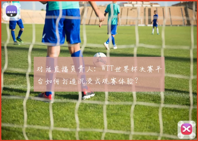 对话直播负责人：WTT世界杯决赛平台如何打造沉浸式观赛体验？