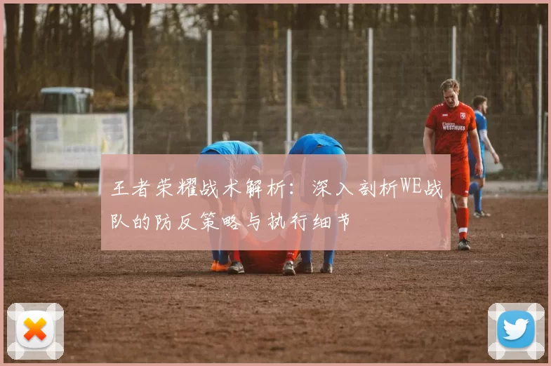 王者荣耀战术解析：深入剖析WE战队的防反策略与执行细节