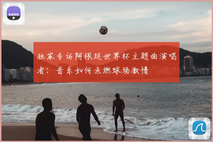 独家专访阿根廷世界杯主题曲演唱者:音乐如何点燃球场激情
