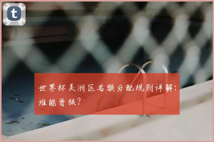 世界杯美洲区名额分配规则详解:谁能晋级?