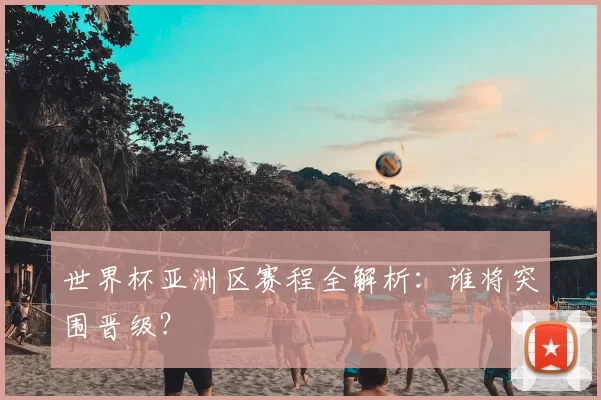 世界杯亚洲区赛程全解析：谁将突围晋级？
