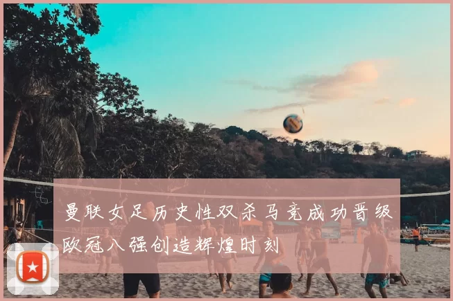 曼联女足历史性双杀马竞成功晋级欧冠八强创造辉煌时刻