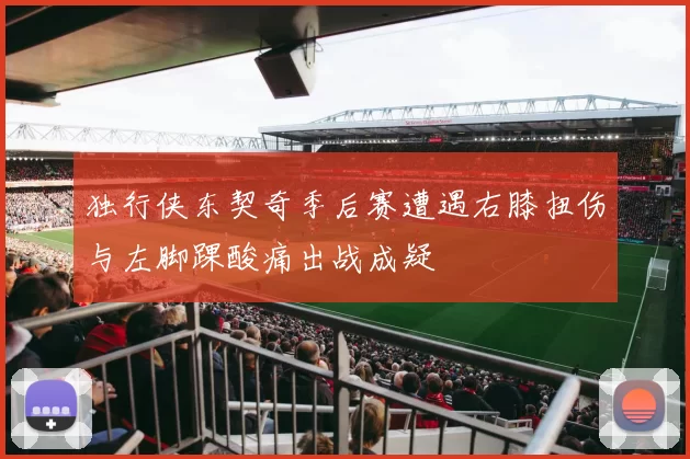 独行侠东契奇季后赛遭遇右膝扭伤与左脚踝酸痛出战成疑