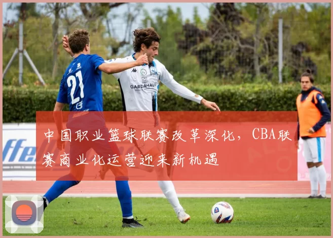 中国职业篮球联赛改革深化，CBA联赛商业化运营迎来新机遇