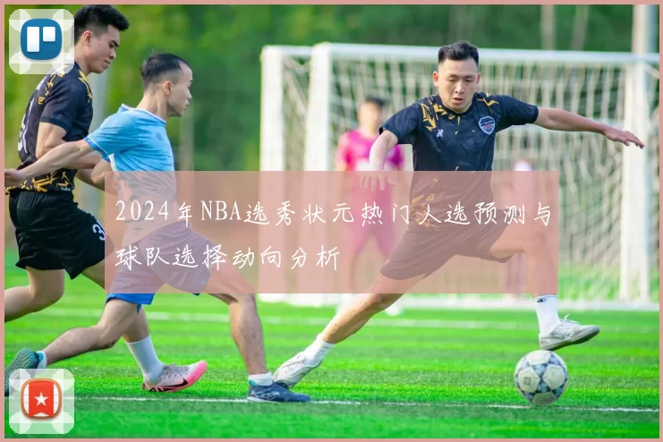 2024年NBA选秀状元热门人选预测与球队选择动向分析