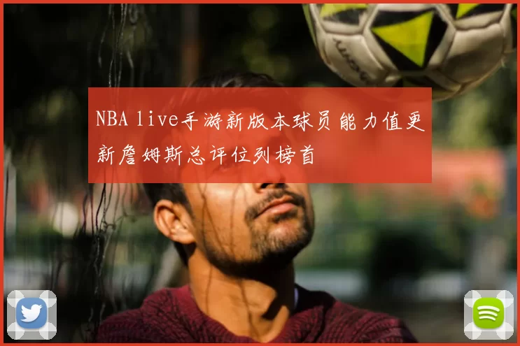 NBA live手游新版本球员能力值更新詹姆斯总评位列榜首