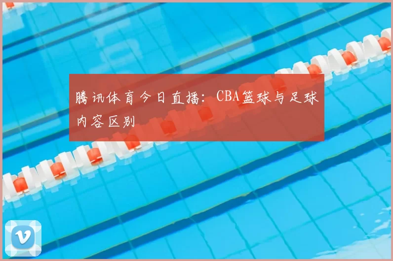 腾讯体育今日直播：CBA篮球与足球内容区别