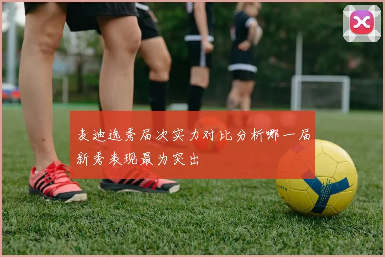 麦迪选秀届次实力对比分析哪一届新秀表现最为突出