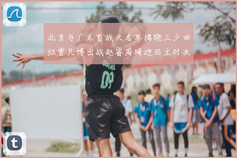 北京与广东首战大名单揭晓三少回归曾凡博出战赵睿周琦迎旧主对决