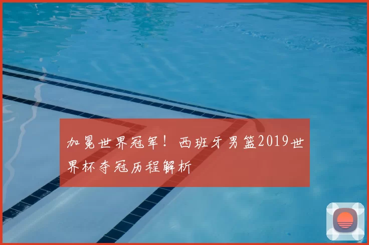 加冕世界冠军!西班牙男篮2019世界杯夺冠历程解析