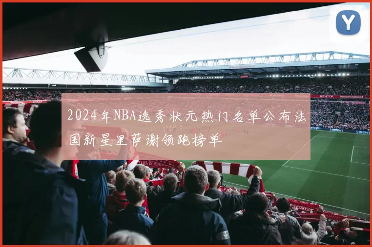 2024年NBA选秀状元热门名单公布法国新星里萨谢领跑榜单