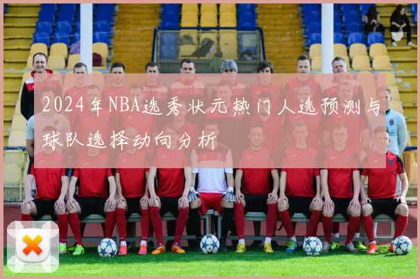 2024年NBA选秀状元热门人选预测与球队选择动向分析