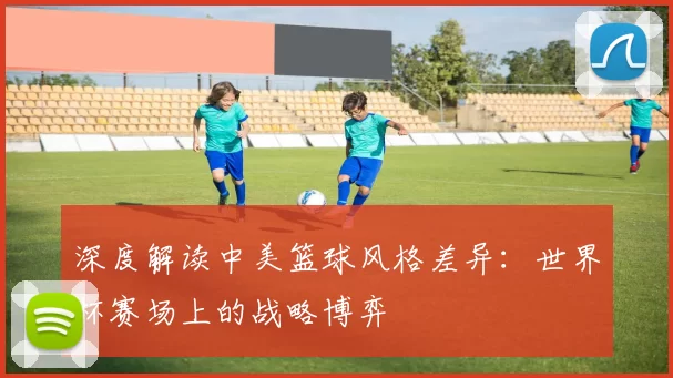 深度解读中美篮球风格差异:世界杯赛场上的战略博弈