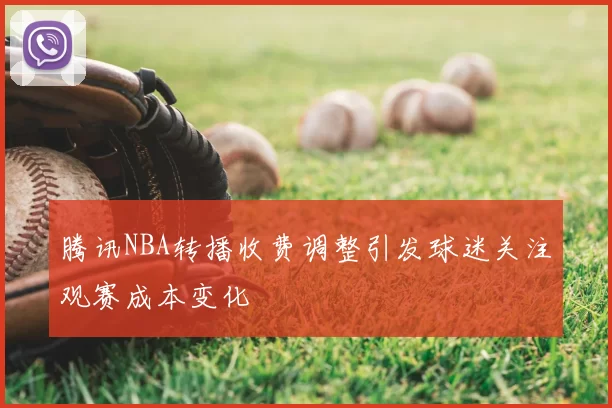 腾讯NBA转播收费调整引发球迷关注观赛成本变化