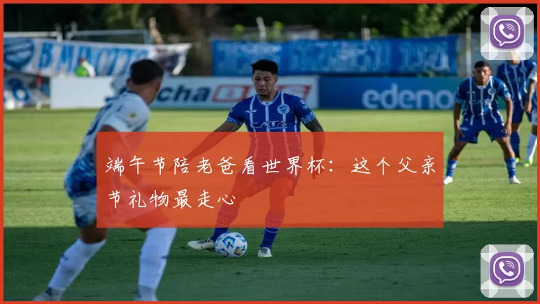 端午节陪老爸看世界杯：这个父亲节礼物最走心