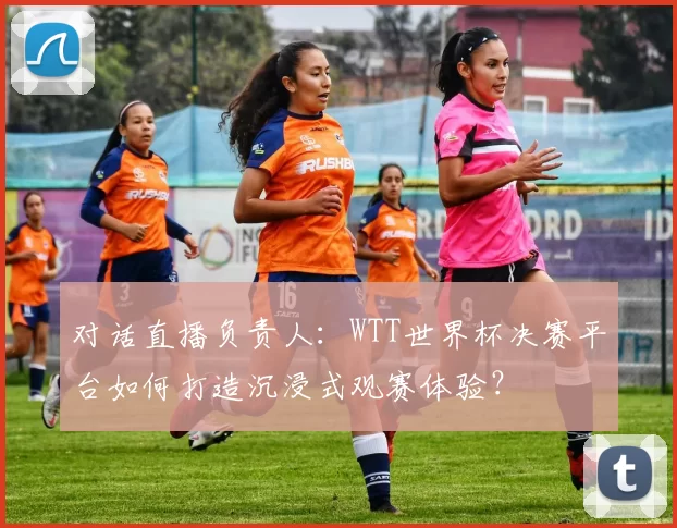 对话直播负责人：WTT世界杯决赛平台如何打造沉浸式观赛体验？