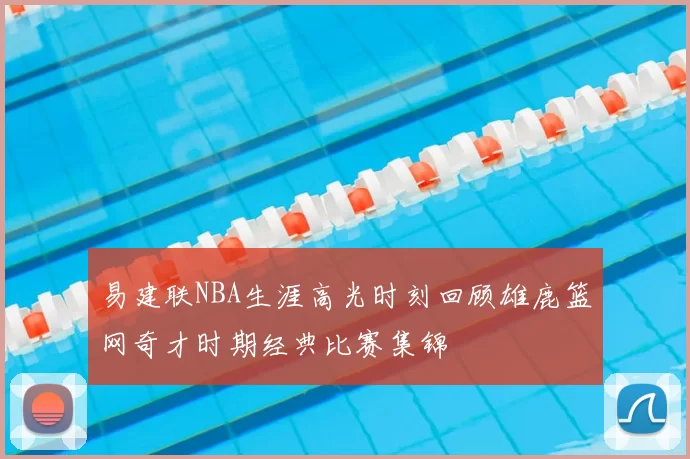 易建联NBA生涯高光时刻回顾雄鹿篮网奇才时期经典比赛集锦